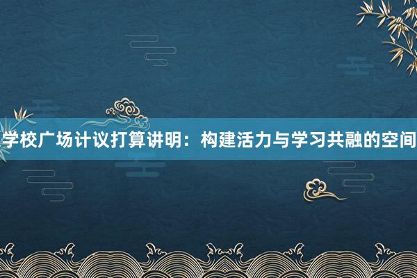 学校广场计议打算讲明：构建活力与学习共融的空间